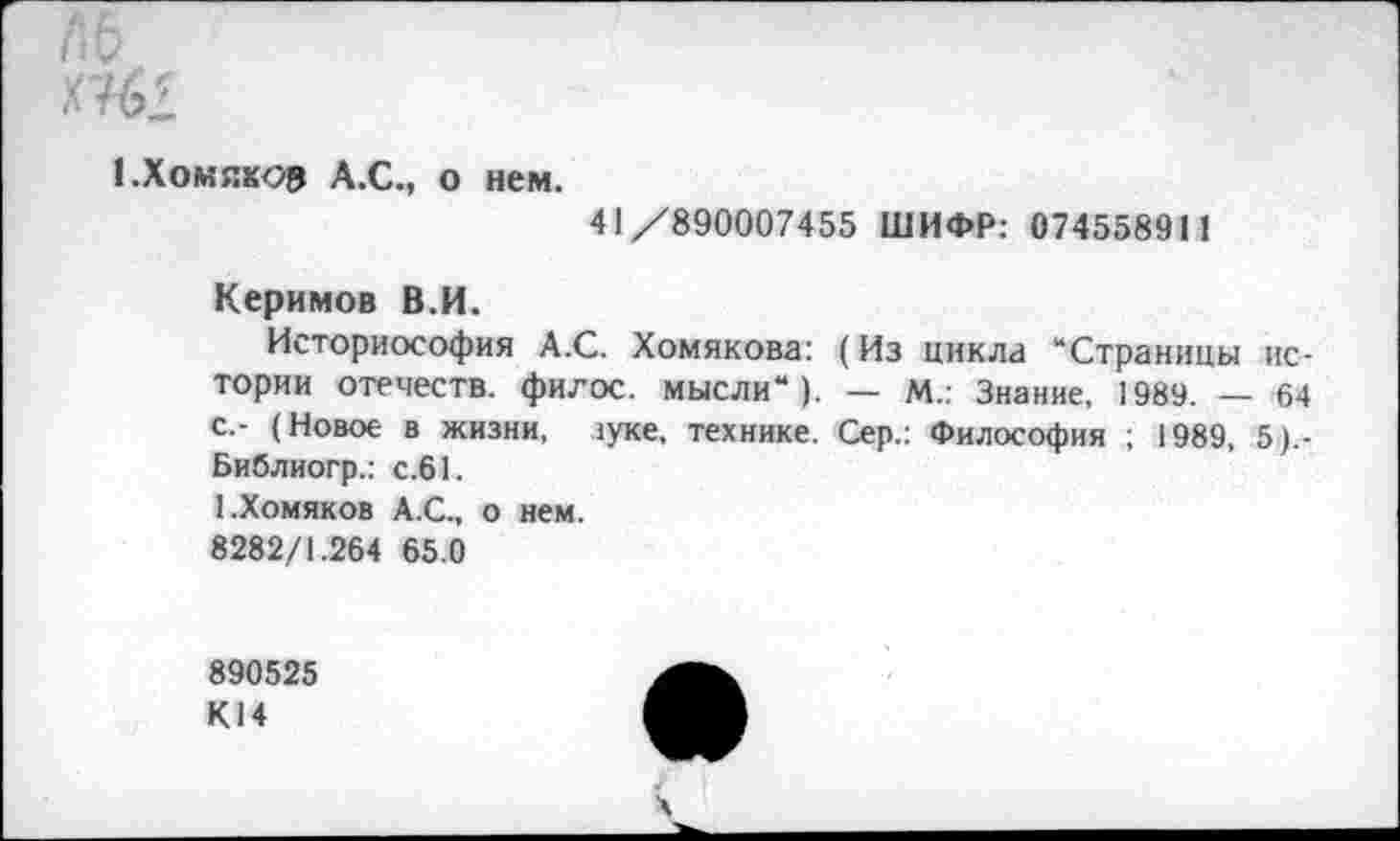 ﻿1 .Хомяков А.С., о нем.
41 /890007455 ШИФР: 07455891 1
Керимов В.И.
Историософия А.С. Хомякова: (Из цикла “Страницы истории отечеств, филос. мысли“), — М.: Знание, 1989. — 64 с.- (Новое в жизни, ауке, технике. Сер.: Философия ; 1989, 5).-Библиогр.: с.61.
1.Хомяков А.С., о нем.
8282/1.264 65.0
890525
К14